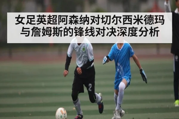 女足英超阿森纳对切尔西米德玛与詹姆斯的锋线对决深度分析