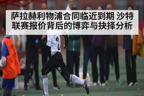 萨拉赫利物浦合同临近到期 沙特联赛报价背后的博弈与抉择分析